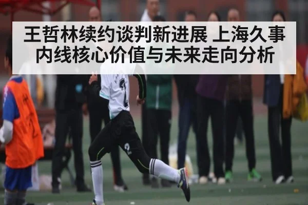 王哲林续约谈判新进展 上海久事内线核心价值与未来走向分析