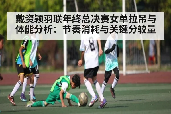 戴资颖羽联年终总决赛女单拉吊与体能分析：节奏消耗与关键分较量