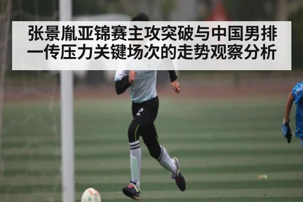 张景胤亚锦赛主攻突破与中国男排一传压力关键场次的走势观察分析