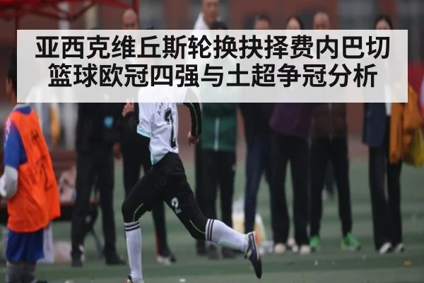 亚西克维丘斯轮换抉择费内巴切篮球欧冠四强与土超争冠分析